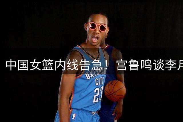 中国女篮内线告急！宫鲁鸣谈李月汝世界杯缺阵详情