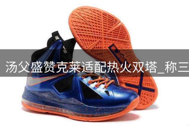 汤父盛赞克莱适配热火双塔 称三巨头组合将产生绝佳化学反应